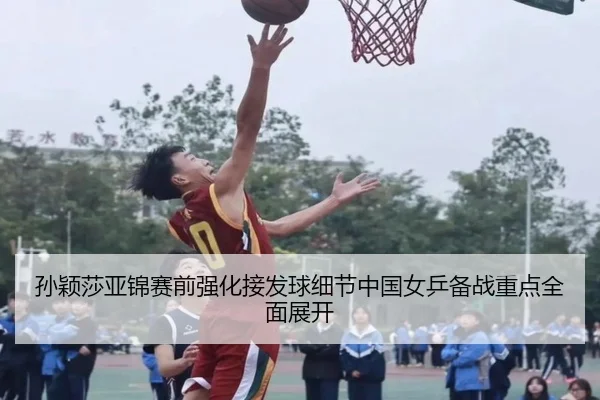 孙颖莎亚锦赛前强化接发球细节中国女乒备战重点全面展开